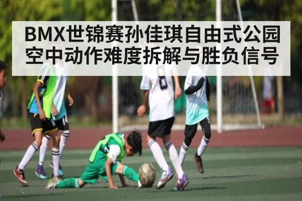 BMX世锦赛孙佳琪自由式公园空中动作难度拆解与胜负信号