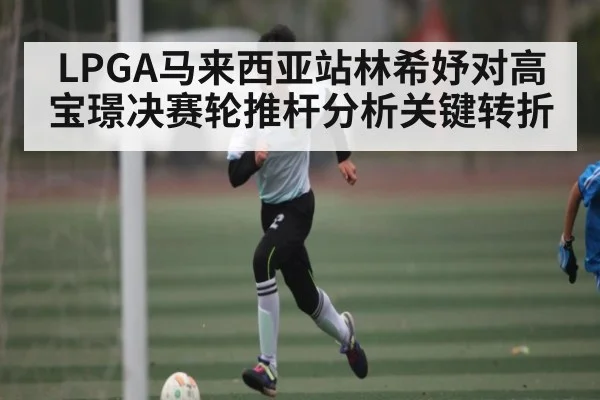 LPGA马来西亚站林希妤对高宝璟决赛轮推杆分析关键转折